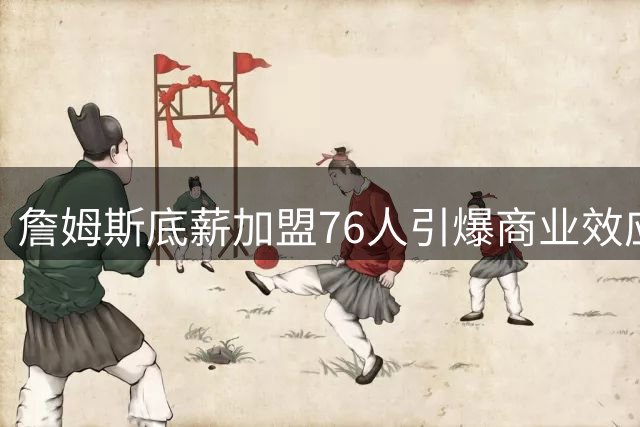 詹姆斯底薪加盟76人引爆商业效应 劳资协议现精妙博弈